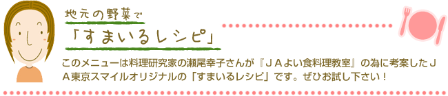 地元の野菜ですまいるレシピ　このメニューは料理研究家の瀬尾幸子さんが『ＪＡよい食料理教室』の為に考案したＪＡ東京スマイルオリジナルの「すまいるレシピ」です。ぜひお試し下さい！