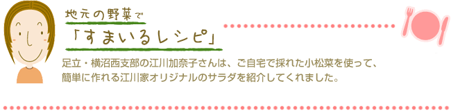 足立・横沼西支部の江川加奈子さんは、ご自宅で採れた小松菜を使って、簡単に作れる江川家オリジナルのサラダを紹介してくれました。