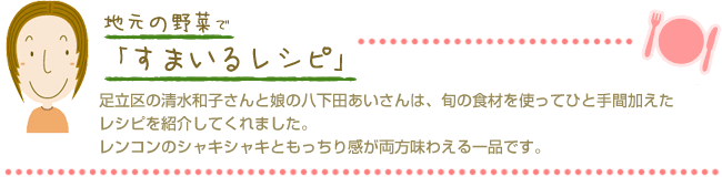 足立区の清水和子さんと娘の八下田あいさんは、旬の食材を使ってひと手間加えたレシピを紹介してくれました。レンコンのシャキシャキともっちり感が両方味わえる一品です。